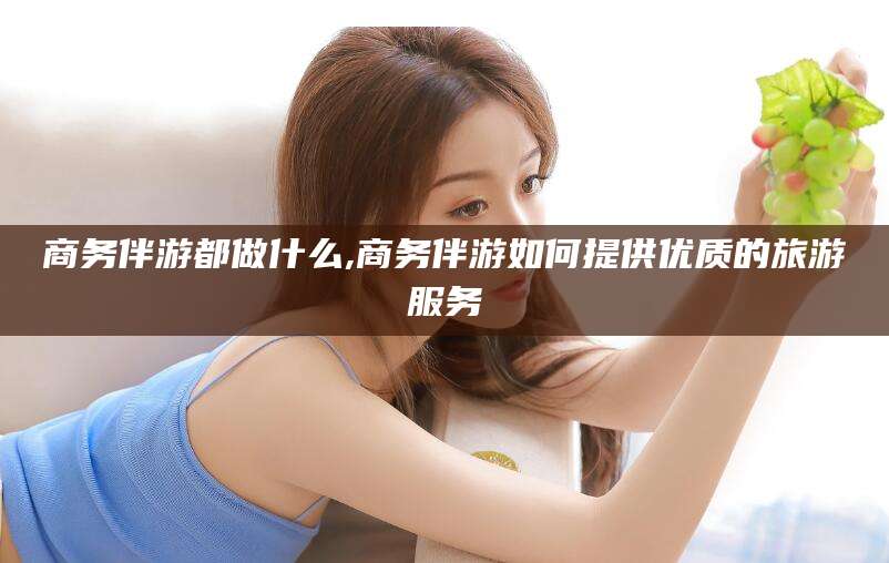 苍南商务伴游都做什么,商务伴游如何提供优质的旅游服务