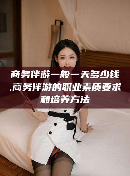 苍南商务伴游一般一天多少钱,商务伴游的职业素质要求和培养方法