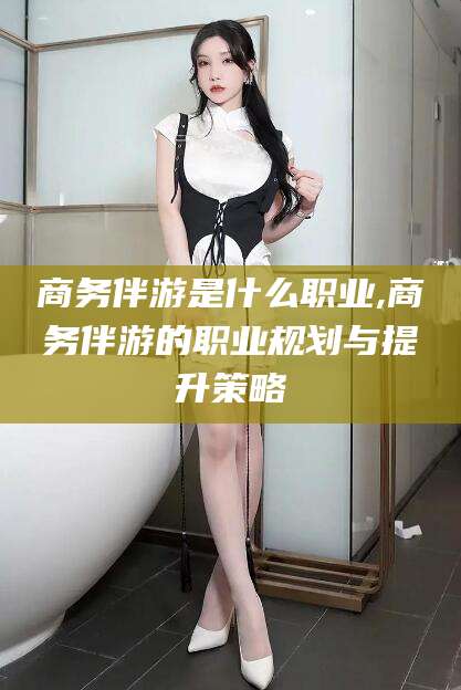 苍南商务伴游是什么职业,商务伴游的职业规划与提升策略