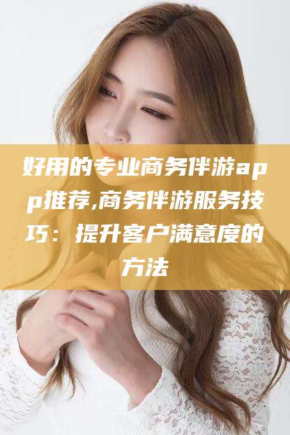 苍南好用的专业商务伴游app推荐,商务伴游服务技巧：提升客户满意度的方法