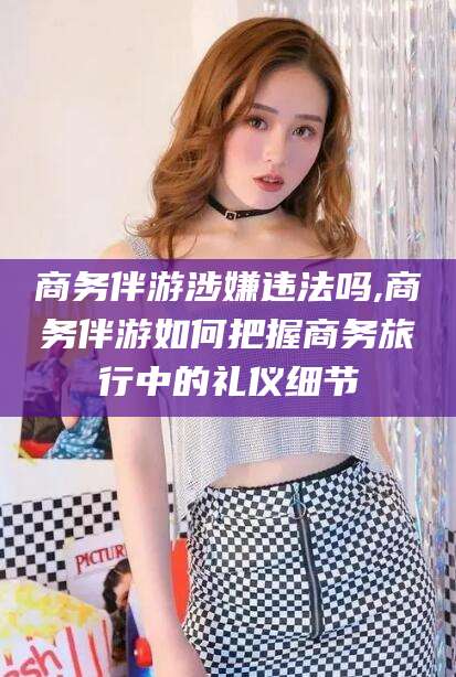 苍南商务伴游涉嫌违法吗,商务伴游如何把握商务旅行中的礼仪细节