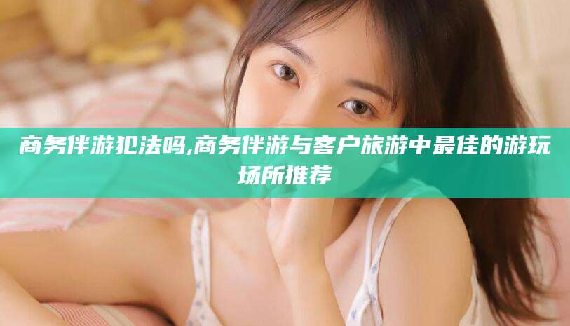 苍南商务伴游犯法吗,商务伴游与客户旅游中最佳的游玩场所推荐