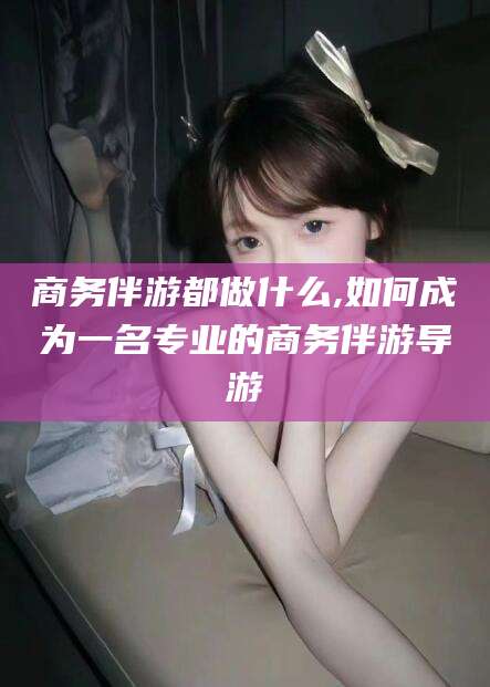 苍南商务伴游都做什么,如何成为一名专业的商务伴游导游