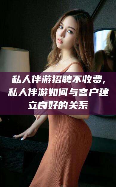 苍南私人伴游招聘不收费,私人伴游如何与客户建立良好的关系