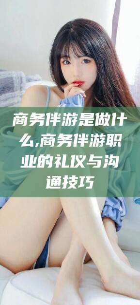 苍南商务伴游是做什么,商务伴游职业的礼仪与沟通技巧