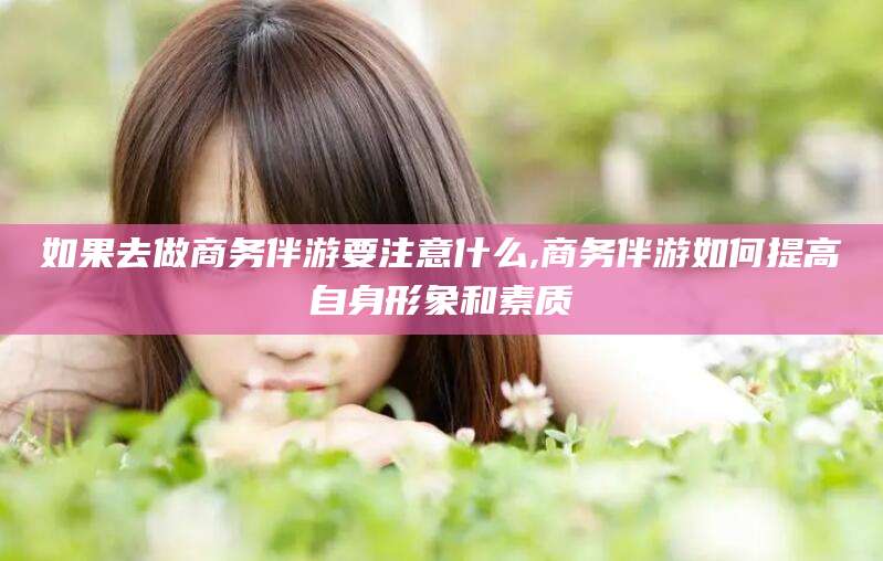 如果去做商务伴游要注意什么,商务伴游如何提高自身形象和素质