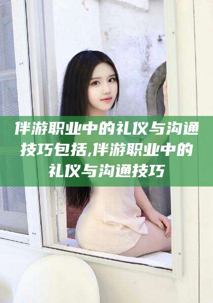 苍南伴游职业中的礼仪与沟通技巧包括,伴游职业中的礼仪与沟通技巧