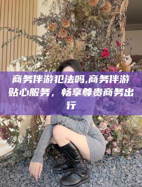 商务伴游犯法吗,商务伴游贴心服务，畅享尊贵商务出行