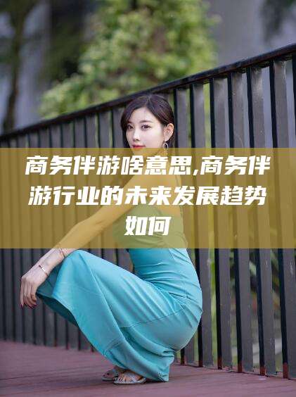 商务伴游啥意思,商务伴游行业的未来发展趋势如何