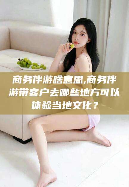 苍南商务伴游啥意思,商务伴游带客户去哪些地方可以体验当地文化？