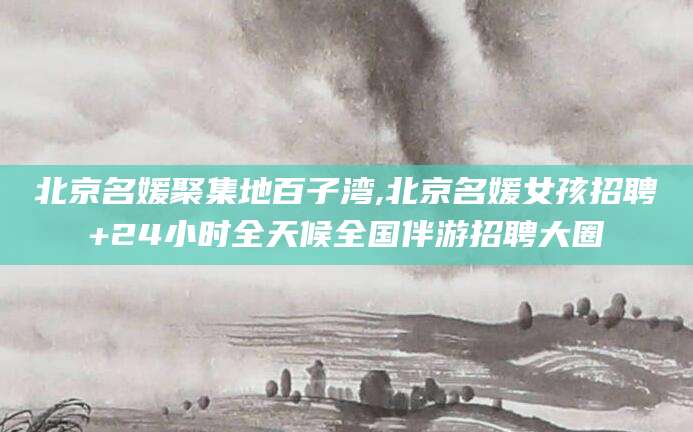 苍南北京名媛聚集地百子湾,北京名媛女孩招聘+24小时全天候全国伴游招聘大圈