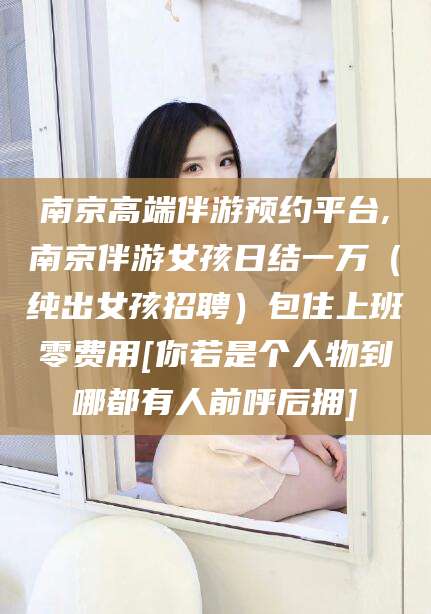 苍南南京高端伴游预约平台,南京伴游女孩日结一万（纯出女孩招聘）包住上班零费用[你若是个人物到哪都有人前呼后拥]