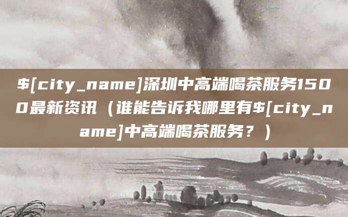 苍南深圳中高端喝茶服务1500最新资讯(谁能告诉我哪里有苍南中高端喝茶服务?)