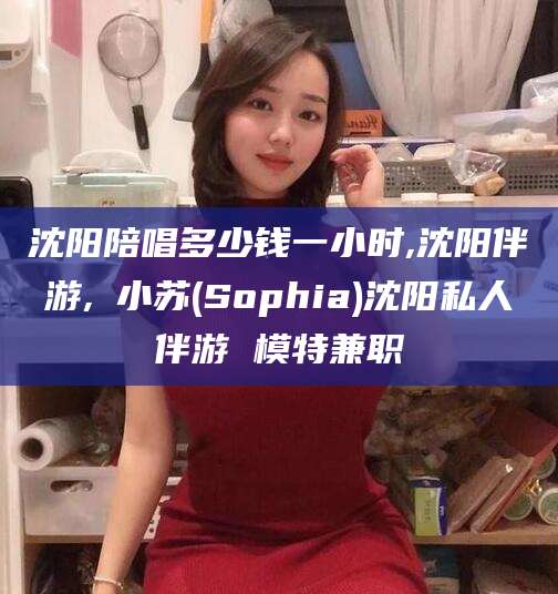 苍南沈阳陪唱多少钱一小时,沈阳伴游,贠小苏(Sophia)沈阳私人伴游 模特兼职