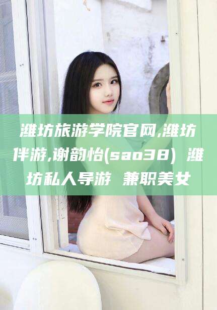苍南潍坊旅游学院官网,潍坊伴游,谢韵怡(sao38) 潍坊私人导游 兼职美女