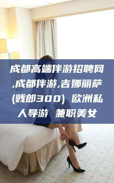 苍南成都高端伴游招聘网,成都伴游,吉娜丽萨(贱郎300) 欧洲私人导游 兼职美女