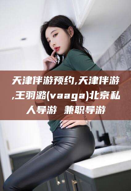 苍南天津伴游预约,天津伴游,王羽潞(vaaga)北京私人导游 兼职导游