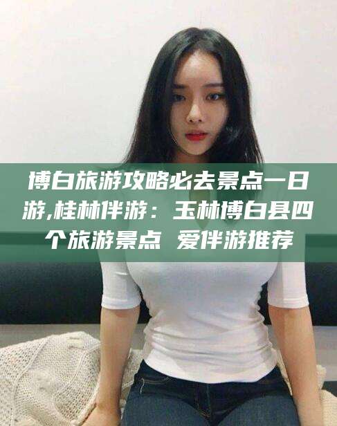 苍南博白旅游攻略必去景点一日游,桂林伴游：玉林博白县四个旅游景点 爱伴游推荐