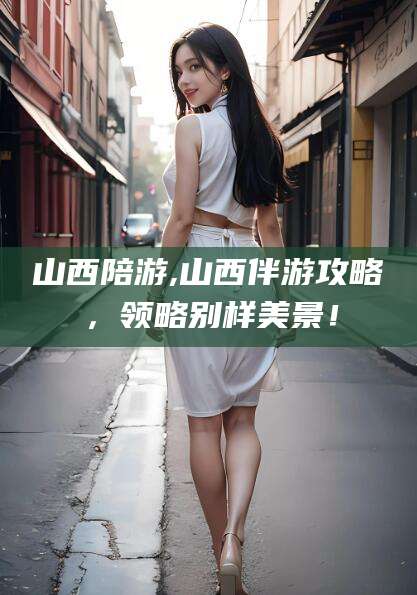 苍南山西陪游,山西伴游攻略，领略别样美景！