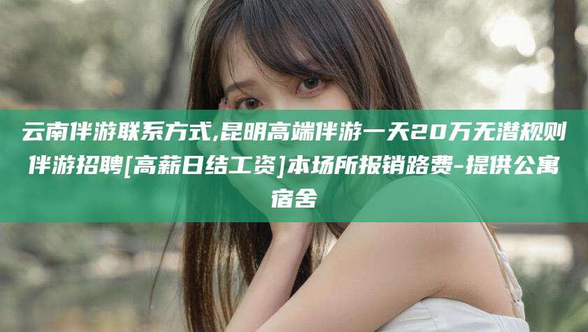 苍南云南伴游联系方式,昆明高端伴游一天20万无潜规则伴游招聘[高薪日结工资]本场所报销路费-提供公寓宿舍