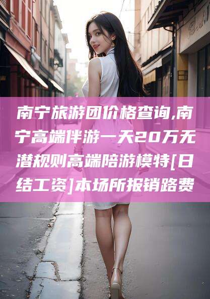 苍南南宁旅游团价格查询,南宁高端伴游一天20万无潜规则高端陪游模特[日结工资]本场所报销路费