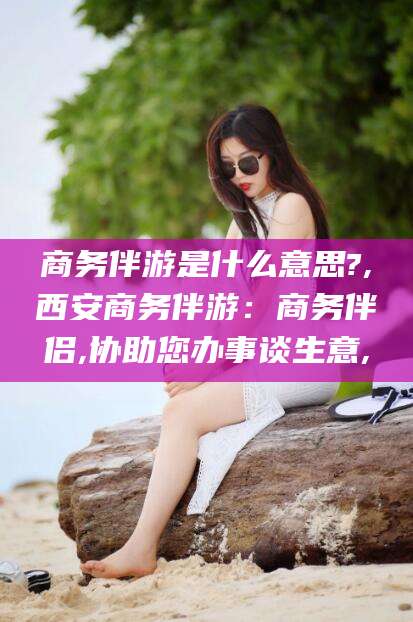 苍南商务伴游是什么意思?,西安商务伴游：商务伴侣,协助您办事谈生意,
