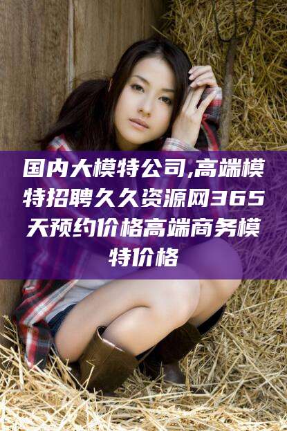 苍南国内大模特公司,高端模特招聘久久资源网365天预约价格高端商务模特价格