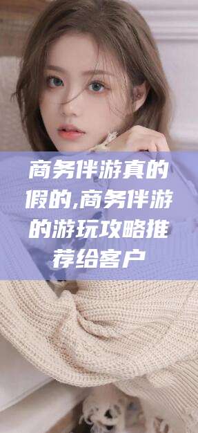 苍南商务伴游真的假的,商务伴游的游玩攻略推荐给客户