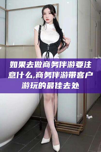 苍南如果去做商务伴游要注意什么,商务伴游带客户游玩的最佳去处