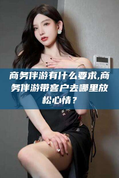 苍南商务伴游有什么要求,商务伴游带客户去哪里放松心情？