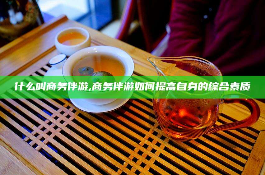 苍南什么叫商务伴游,商务伴游如何提高自身的综合素质